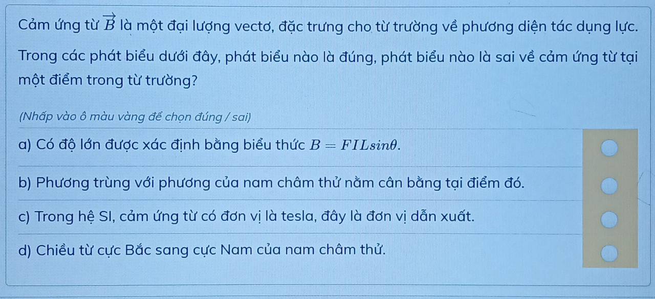 Cảm ứng từ vector B là một đại lượng vectơ, đặc trưng cho từ trường về phương diện tác dụng lực.
Trong các phát biểu dưới đây, phát biểu nào là đúng, phát biểu nào là sai về cảm ứng từ tại
một điểm trong từ trường?
(Nhấp vào ô màu vàng để chọn đúng / sai)
a) Có độ lớn được xác định bằng biểu thức B=FILsin θ.
b) Phương trùng với phương của nam châm thử nằm cân bằng tại điểm đó.
c) Trong hệ SI, cảm ứng từ có đơn vị là tesla, đây là đơn vị dẫn xuất.
d) Chiều từ cực Bắc sang cực Nam của nam châm thử.