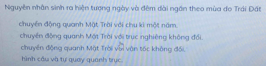 Nguyên nhân sinh ra hiện tượng ngày và đêm dài ngắn theo mùa do Trái Đất
chuyển động quanh Mặt Trời với chu kì một năm.
chuyển động quanh Mặt Trời với trục nghiêng không đổi.
chuyển động quanh Mặt Trời với vận tốc không đổi.
hình cầu và tự quay quanh trục.