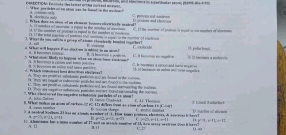 of prolons, Reutrons, and electrons in a particular atom; (S8MT-IIIe-f-10)
DIRECTION: Encircle the letter of the correct answer.
1. What particles of an atom can be found in the nucleus?
A. protons only C. protons and neutrons
B. electrons only D. protons and electrons
2. When does an atom of an element become electrically neutral?
A. If number of neutrons is equal to the number of electrons. C. If the number of protons is equal to the number of electrons.
B. If the number of protons is equal to the number of neutrons.
D. If the total number of protons and neutrons is equal to the number of electrons
3. What do you call to a group of atoms chemically bonded together?
A. salt B. element C. molecule
4. What will happen if an electron is added to an atom? D. polar bond
A. It becomes neutral. B. It becomes a positive. C. It becomes an negative D. It becomes a molecule.
5. What most likely to happen when an atom loses electrons?
A. It becomes a cation and turns positive C. It becomes a cation and turns negative
B. It becomes an anion and turns positive. D. It becomes an anion and turns negative.
6. Which statement best describes electrons?
A. They are positive subatomic particles and are found in the nucleus.
B. They are negative subatomic particles and are found in the nucleus.
C. They are positive subatomic particles and are found surrounding the nucleus.
D. They are negative subatomic particles and are found surrounding the nucleus.
7. Who discovered the negative subatomic particles of an atom?
A. John Dalton B. James Chadwick C. J.J. Thomson D. Ernest Rutherford
8. What makes an atom of carbon- 12(C-12) differs from an atom of carbon- 14(C-14) '
A. mass number B. nuclear charge C. atomic number D. number of electron
9. A neutral Sodium-23 has an atomic number of 11. How many protons, electrons, & neutrons it have?
A. p=23,e=23,n=11
B. p=12,e=11,n=23 C. p=23,e=11,n=11 D. p=11,e=11,n=12
10. Aluminum has a mass number of 27 and an atomic number of 13, how many neutrons does it have?
A. 13 B.14 C. 27 D. 40