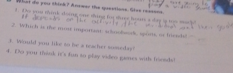 What do you think? Answer the questions. Give reasons. 
1. Do you think doing one thing for three hours a day is too much? 
2. Which is the most important: schoolwork, sports, or friends? 
3. Would you like to be a teacher someday? 
4. Do you think it's fun to play video games with friends?