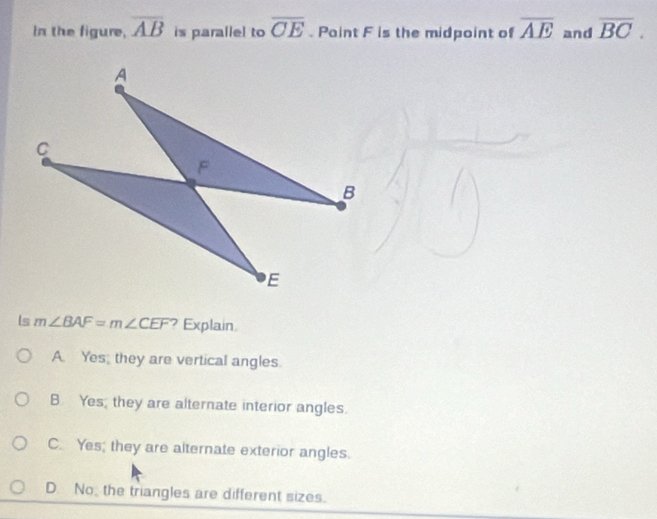 In the figure, overline AB is parallel to overline CE. Paint F is the midpoint of overline AE and overline BC. 
ls m∠ BAF=m∠ CEF ? Explain.
A. Yes, they are vertical angles.
B Yes, they are alternate interior angles.
C. Yes; they are alternate exterior angles.
D. No, the triangles are different sizes.