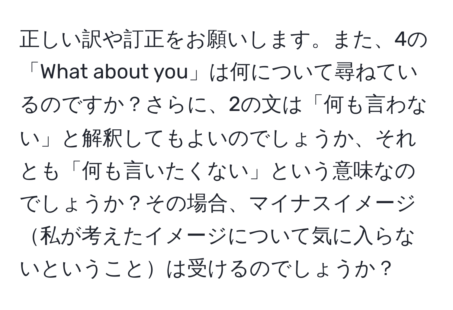 正しい訳や訂正をお願いします。また、4の「What about you」は何について尋ねているのですか？さらに、2の文は「何も言わない」と解釈してもよいのでしょうか、それとも「何も言いたくない」という意味なのでしょうか？その場合、マイナスイメージ私が考えたイメージについて気に入らないということは受けるのでしょうか？