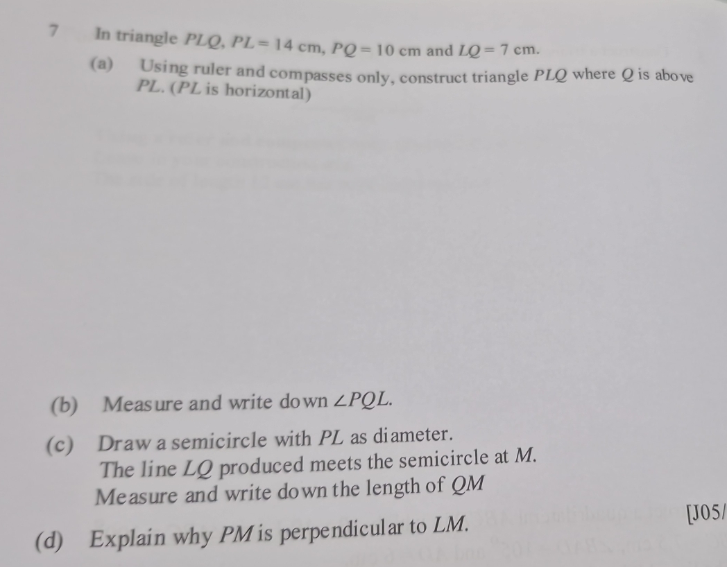 In triangle PLQ, PL=14cm, PQ=10cm and LQ=7cm. 
(a) Using ruler and compasses only, construct triangle PLQ where Q is above
PL. (PL is horizontal) 
(b) Measure and write down ∠ PQL. 
(c) Draw a semicircle with PL as diameter. 
The line LQ produced meets the semicircle at M. 
Measure and write down the length of QM
(d) Explain why PM is perpendicular to LM. 
[J05/