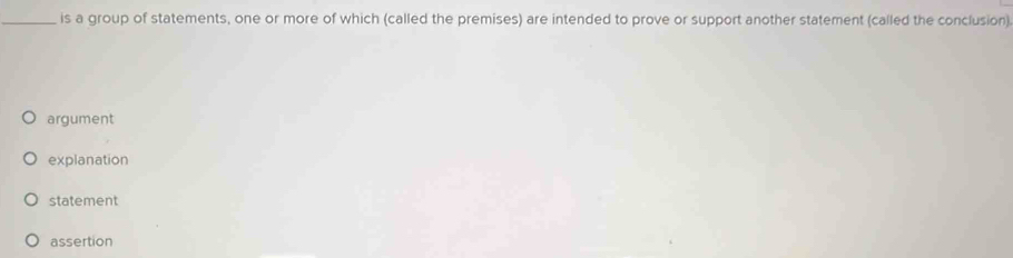 is a group of statements, one or more of which (called the premises) are intended to prove or support another statement (called the conclusion)
argument
explanation
statement
assertion