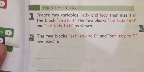 YOUR TIME TO TRY 
Create two variables: ledx and ledy then insert in 
the block “on start” the two blocks “set ledx to 0''
and "set ledy to 0'' as shown. 
to 4
The two blocks "set ledx to 0'' and "set ledy to 0''
_ 
are used to 
_ 
_