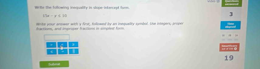 QuesDons 
Video answered 
Write the folllowing inequality in slope-intercept form.
15x-y≤slant 10
3 
Write your answer with y first, followed by an inequality symbol. Use integers, proper Time 
fractions, and improper fractions in simplest form. 
elapsed
0
6 z 
SmartScore 
out of 100 Ω 
19 
Submit