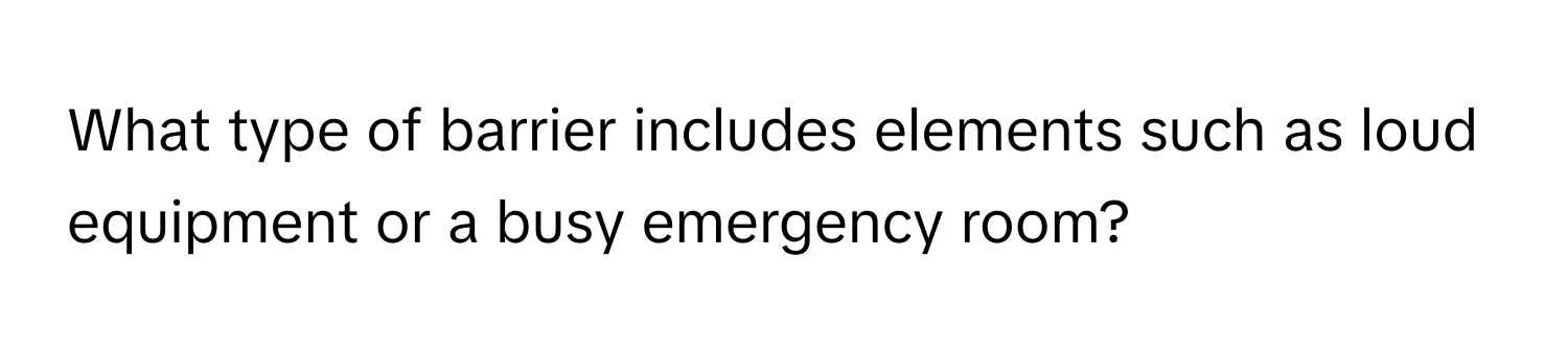 What type of barrier includes elements such as loud equipment or a busy emergency room?