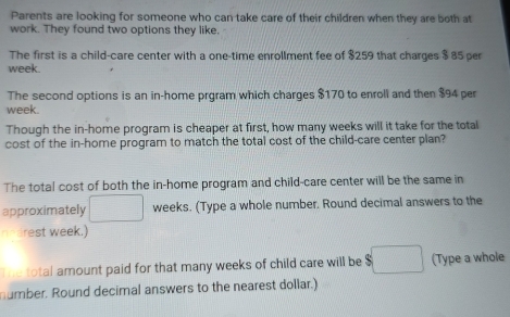 Parents are looking for someone who can take care of their children when they are both at 
work. They found two options they like. 
The first is a child-care center with a one-time enrollment fee of $259 that charges $ 85 per
week. 
The second options is an in-home prgram which charges $170 to enroll and then $94 per
week. 
Though the in-home program is cheaper at first, how many weeks will it take for the total 
cost of the in-home program to match the total cost of the child-care center plan? 
The total cost of both the in-home program and child-care center will be the same in 
approximately weeks. (Type a whole number. Round decimal answers to the 
earest week.) 
The total amount paid for that many weeks of child care will be $ (Type a whole 
number. Round decimal answers to the nearest dollar.