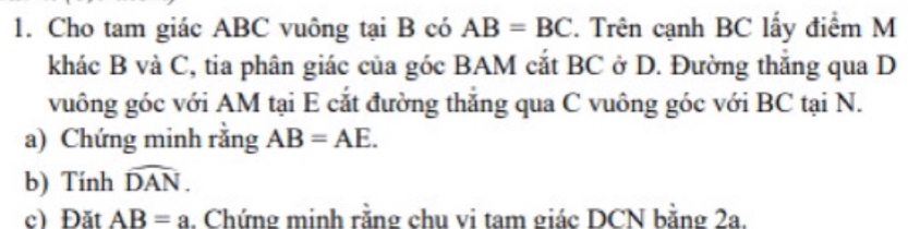 Cho tam giác ABC vuông tại B có AB=BC. Trên cạnh BC lấy điểm M 
khác B và C, tia phân giác của góc BAM cắt BC ở D. Đường thắng qua D
vuông góc với AM tại E cắt đường thắng qua C vuông góc với BC tại N. 
a) Chứng minh rằng AB=AE. 
b) Tính widehat DAN. 
c) Đặt AB=a. Chứng minh răng chu vi tam giác DCN băng 2a.