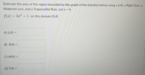 Estimate the area of the region bounded by the graph of the function below using a Left, a Right Sum, a
Midpoint sum, and a Trapezoidial Rule. Let n=4.
f(x)=2x^2+1 on this domain [0.4]
A) L(4)=□
B) R(4)=□
C) M(4)=□
D) T(4)=□