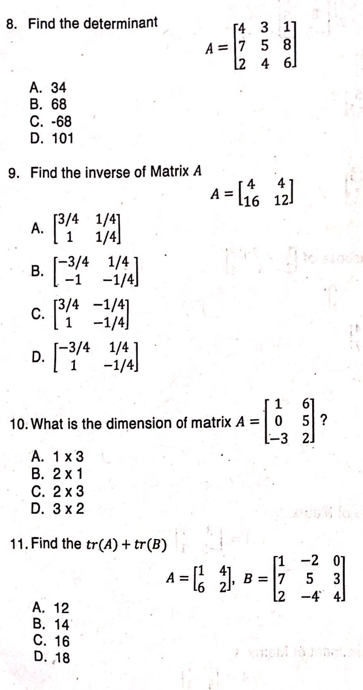 Find the determinant
A=beginbmatrix 4&3&1 7&5&8 2&4&6endbmatrix
A. 34
B. 68
C. -68
D. 101
9. Find the inverse of Matrix A
A=beginbmatrix 4&4 16&12endbmatrix
A. beginbmatrix 3/4&1/4 1&1/4endbmatrix
B. beginbmatrix -3/4&1/4 -1&-1/4endbmatrix
C. beginbmatrix 3/4&-1/4 1&-1/4endbmatrix
D. beginbmatrix -3/4&1/4 1&-1/4endbmatrix
10. What is the dimension of matrix A=beginbmatrix 1&6 0&5 -3&2endbmatrix ?
A. 1* 3
B. 2* 1
C. 2* 3
D. 3* 2
11. Find the tr(A)+tr(B)
A=beginbmatrix 1&4 6&2endbmatrix , B=beginbmatrix 1&-2&0 7&5&3 2&-4&4endbmatrix
A. 12
B. 14
C. 16
D. 18