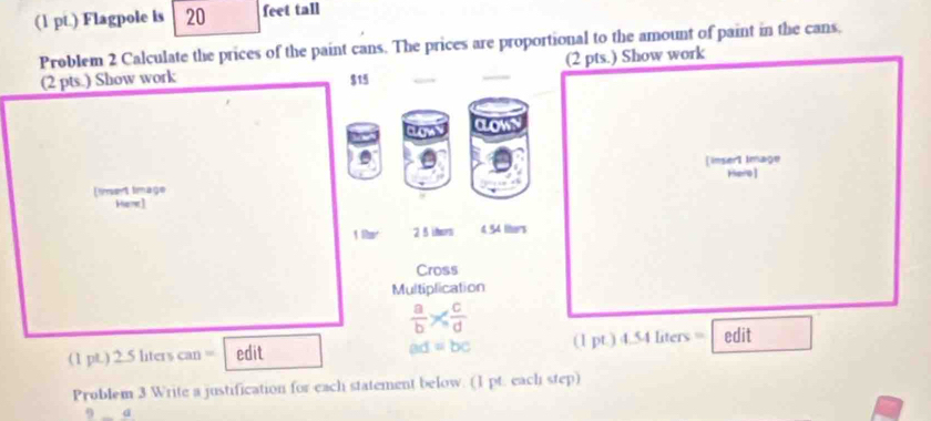 (1 pt.) Flagpole is 20 feet tall 
Problem 2 Calculate the prices of the paint cans. The prices are proportional to the amount of paint in the cans, 
(2 pts.) Show work 
(2 pts.) Show work $15
a 
[insert Image 
Hero ] 
(imert limage 
Hiere]
180° 2_  ihors 4 54 liters
Cross 
Multiplication
 a/b *  c/d 
(1 pt.) 2 Sliter can= edit ad=bc (1pt)4.S4Lters= edit 
Problem 3 Write a justification for each statement below. (1 pt. each step) 
9_ a