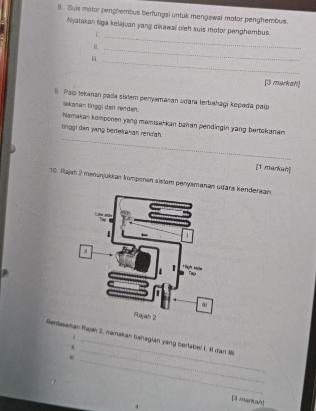 Suis motor penghembus berfungsi untuk mengawal motor penghembus. 
Nyatakan tiga kelajuan yang dikawal oleh suis motor penghembus. 
i._ 
ⅱ._ 
ⅲ. 
_ 
[3 markah] 
9. Paip tekanan pada sistem penyamanan udara terbahagi kepada paip 
tekanan tinggi dan rendah. 
_ 
Namakan komponen yang memisahkan bahan pendingin yang bertekanan 
tinggi dan yang bertekanan rendah. 
[1 markah] 
10. Rajah 2 menunjukkan komponen sistem penyamanan udara kenderaan. 
i. 
_ 
Berdasakan Rajah 2, namakan bahagian yang berlabel 1, ii dan iii. 
θ. 
_ 
[3 markah] 
4