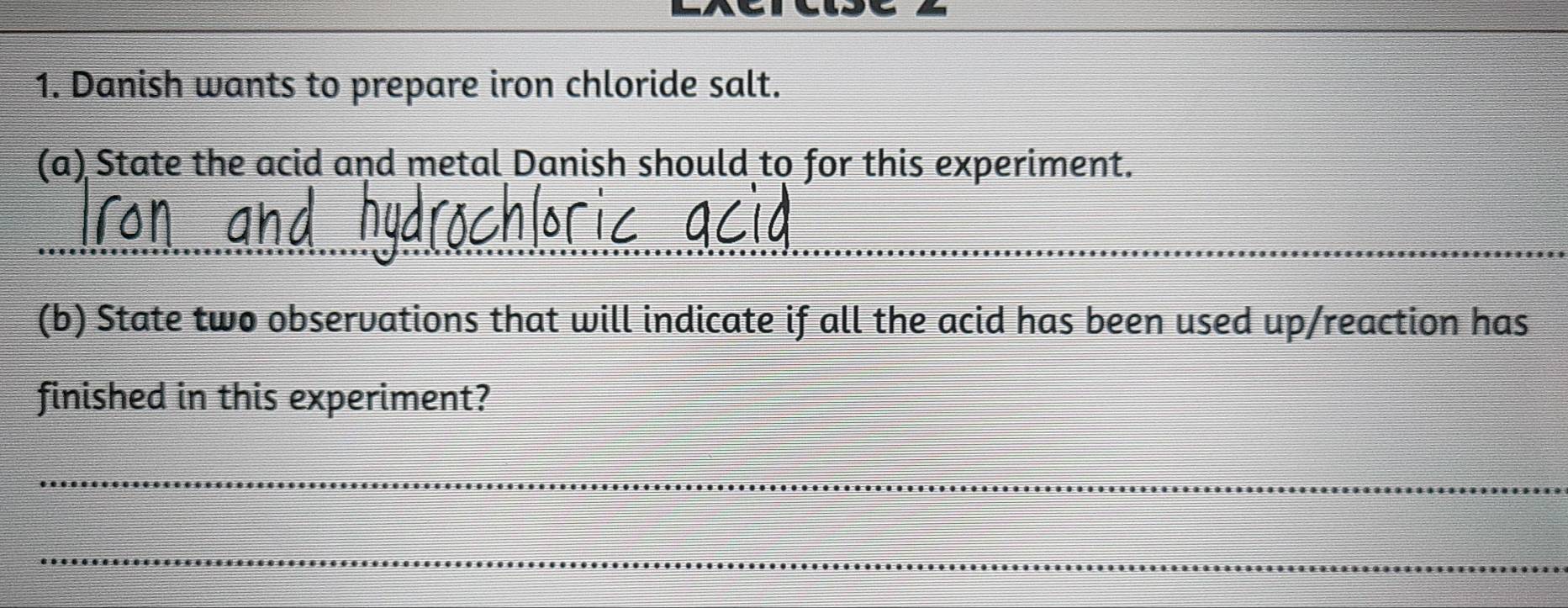 Danish wants to prepare iron chloride salt. 
(a) State the acid and metal Danish should to for this experiment. 
_ 
(b) State two observations that will indicate if all the acid has been used up/reaction has 
finished in this experiment? 
_ 
_