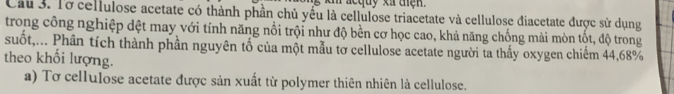 Cau 3. Tơ cellulose acetate có thành phần chủ yếu là cellulose triacetate và cellulose điacetate được sử dụng 
trong công nghiệp dệt may với tính năng nổi trội như độ bền cơ học cao, khả năng chống mài mòn tốt, độ trong 
suốt,... Phân tích thành phần nguyên tố của một mẫu tơ cellulose acetate người ta thấy oxygen chiếm 44, 68%
theo khối lượng. 
a) Tơ cellulose acetate được sản xuất từ polymer thiên nhiên là cellulose.