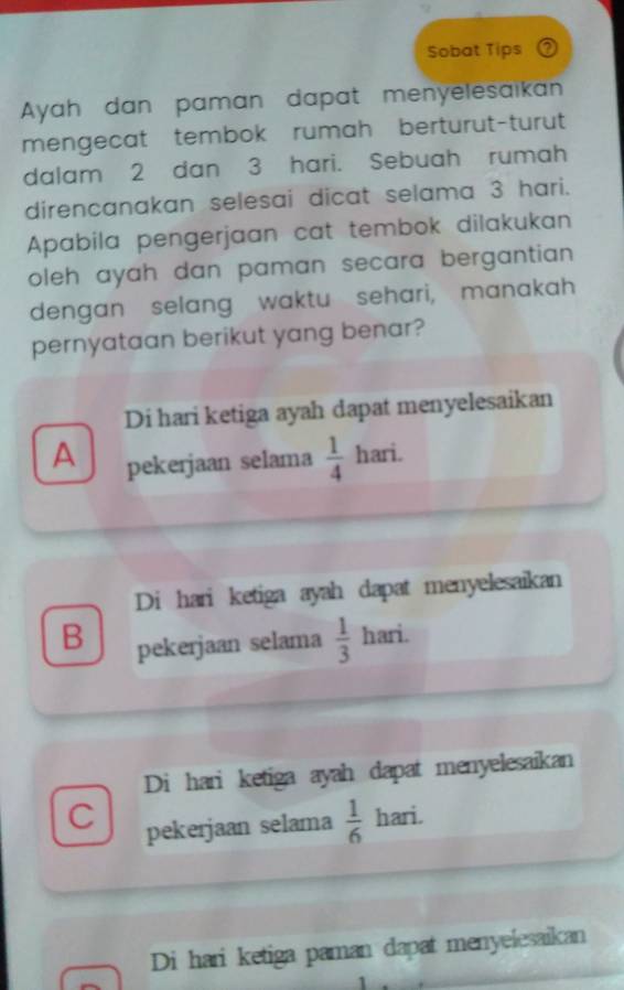 Sobat Tips
Ayah dan paman dapat menyelesaikan
mengecat tembok rumah berturut-turut
dalam 2 dan 3 hari. Sebuah rumah
direncanakan selesai dicat selama 3 hari.
Apabila pengerjaan cat tembok dilakukan
oleh ayah dan paman secara bergantian.
dengan selang waktu sehari, manakah
pernyataan berikut yang benar?
Di hari ketiga ayah dapat menyelesaikan
A pekerjaan selama  1/4  hari.
Di hari ketiga ayah dapat menyelesaikan
B pekerjaan selama  1/3  hari.
Di hari ketiga ayah dapat menyelesaikan
C pekerjaan selama  1/6  hari.
Di hari ketiga paman dapat menyelesaikan