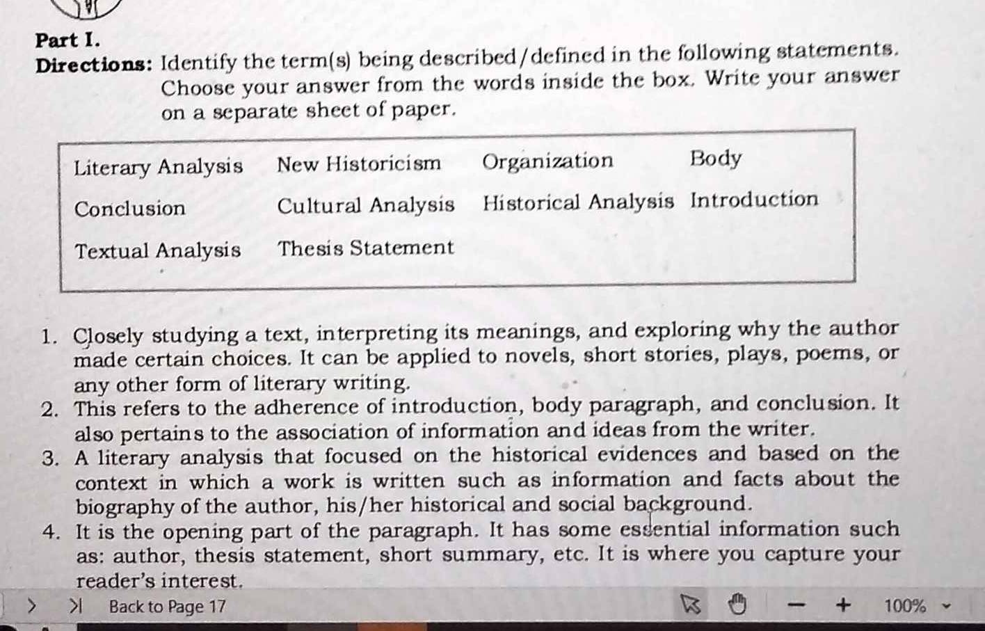 Directions: Identify the term(s) being described/defined in the following statements.
Choose your answer from the words inside the box. Write your answer
on a separate sheet of paper.
Literary Analysis New Historicism Organization Body
Conclusion Cultural Analysis Historical Analysis Introduction
Textual Analysis Thesis Statement
1. Closely studying a text, interpreting its meanings, and exploring why the author
made certain choices. It can be applied to novels, short stories, plays, poems, or
any other form of literary writing.
2. This refers to the adherence of introduction, body paragraph, and conclusion. It
also pertains to the association of information and ideas from the writer.
3. A literary analysis that focused on the historical evidences and based on the
context in which a work is written such as information and facts about the
biography of the author, his/her historical and social background.
4. It is the opening part of the paragraph. It has some essential information such
as: author, thesis statement, short summary, etc. It is where you capture your
reader's interest.
> > Back to Page 17 + 100%