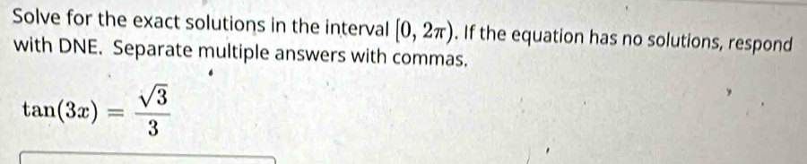 Solve for the exact solutions in the interval [0,2π ). If the equation has no solutions, respond 
with DNE. Separate multiple answers with commas.
tan (3x)= sqrt(3)/3 