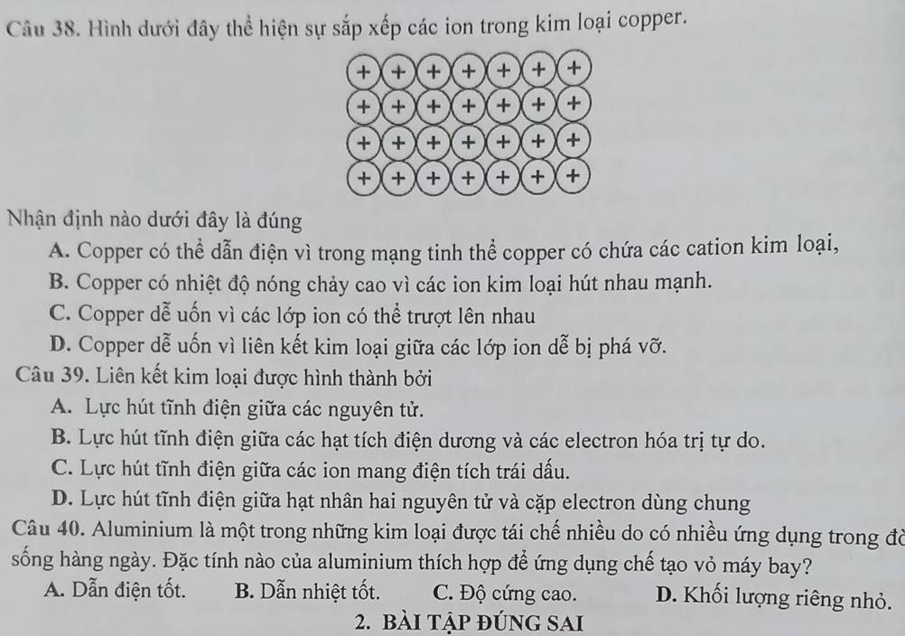 Hình dưới đây thể hiện sự sắp xếp các ion trong kim loại copper.
Nhận định nào dưới đây là đúng
A. Copper có thể dẫn điện vì trong mạng tinh thể copper có chứa các cation kim loại,
B. Copper có nhiệt độ nóng chảy cao vì các ion kim loại hút nhau mạnh.
C. Copper dễ uốn vì các lớp ion có thể trượt lên nhau
D. Copper dễ uốn vì liên kết kim loại giữa các lớp ion dễ bị phá vỡ.
Câu 39. Liên kết kim loại được hình thành bởi
A. Lực hút tĩnh điện giữa các nguyên tử.
B. Lực hút tĩnh điện giữa các hạt tích điện dương và các electron hóa trị tự do.
C. Lực hút tĩnh điện giữa các ion mang điện tích trái dấu.
D. Lực hút tĩnh điện giữa hạt nhân hai nguyên tử và cặp electron dùng chung
Câu 40. Aluminium là một trong những kim loại được tái chế nhiều do có nhiều ứng dụng trong đờ
sống hàng ngày. Đặc tính nào của aluminium thích hợp để ứng dụng chế tạo vỏ máy bay?
A. Dẫn điện tốt. B. Dẫn nhiệt tốt. C. Độ cứng cao. D. Khối lượng riêng nhỏ.
2. bài tập đÚnG SAI