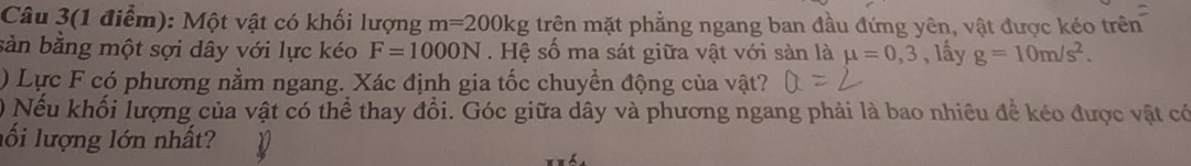 Câu 3(1 điểm): Một vật có khối lượng m=200kg trên mặt phẳng ngang ban đầu đứng yên, vật được kéo trên 
sản bằng một sợi dây với lực kéo F=1000N. Hệ số ma sát giữa vật với sản là mu =0,3 , lấy g=10m/s^2. 
) Lực F có phương nằm ngang. Xác định gia tốc chuyền động của vật? 
) Nếu khối lượng của vật có thể thay đổi. Góc giữa dây và phương ngang phải là bao nhiêu đề kéo được vật có 
lối lượng lớn nhất?