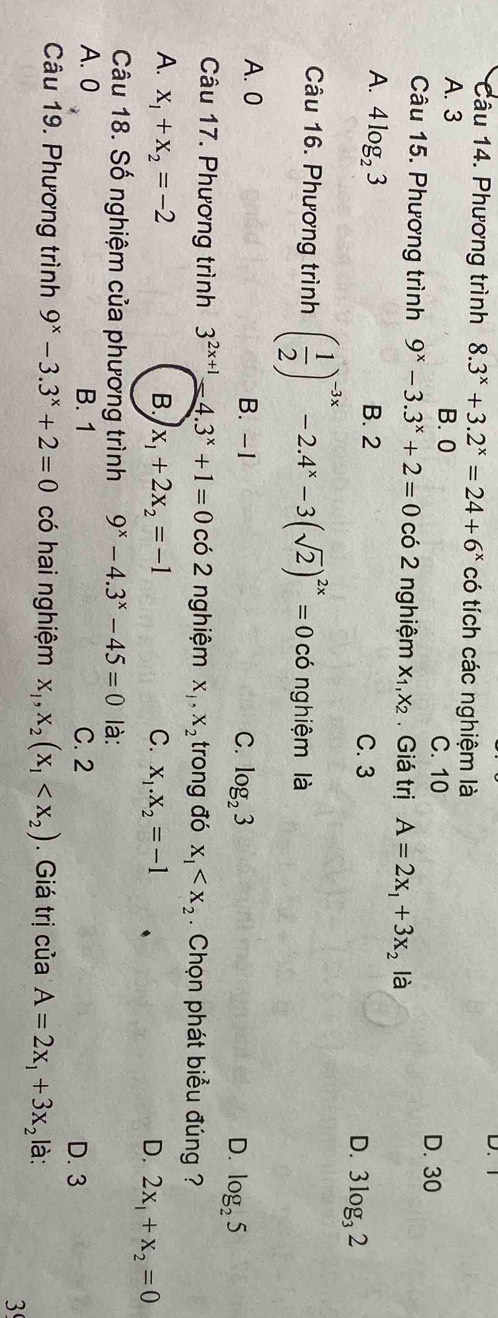 Phương trình 8.3^x+3.2^x=24+6^x có tích các nghiệm là
A. 3 B. 0
C. 10 D. 30
Câu 15. Phương trình 9^x-3.3^x+2=0 có 2 nghiệm X_1, X_2 , Giá trị A=2x_1+3x_2 là
A. 4log _23 B. 2 C. 3 D. 3log _32
Câu 16. Phương trình ( 1/2 )^-3x-2.4^x-3(sqrt(2))^2x=0cd nghiệm là
A. 0 B. -1 C. log _23 D. log _25
Câu 17. Phương trình 3^(2x+1)-4.3^x+1=0 có 2 nghiệm X_1, X_2 trong đó x_1 . Chọn phát biểu đúng ?
A. x_1+x_2=-2 B. x_1+2x_2=-1 C. x_1.x_2=-1 D. 2x_1+x_2=0
Câu 18. Số nghiệm của phương trình 9^x-4.3^x-45=0 là:
A. 0 B. 1 C. 2 D. 3
Câu 19. Phương trình 9^x-3.3^x+2=0 có hai nghiệm x_1, x_2(x_1 . Giá trị của A=2x_1+3x_2 là:
3