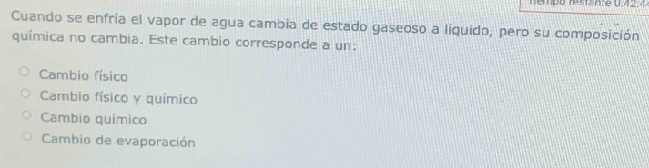 némpo restante U:42.4
Cuando se enfría el vapor de agua cambia de estado gaseoso a líquido, pero su composición
química no cambia. Este cambio corresponde a un:
Cambio físico
Cambio físico y químico
Cambio químico
Cambio de evaporación