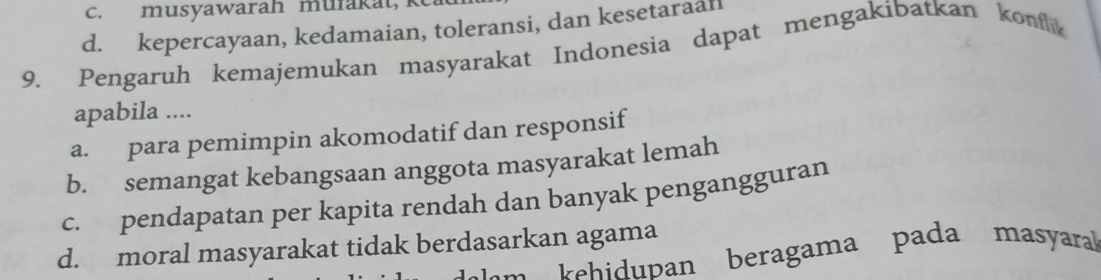 c. musyawarah mufakat,
d. kepercayaan, kedamaian, toleransi, dan kesetaraan
9. Pengaruh kemajemukan masyarakat Indonesia dapat mengakibatkan konflik
apabila ....
a. para pemimpin akomodatif dan responsif
b. semangat kebangsaan anggota masyarakat lemah
c. pendapatan per kapita rendah dan banyak pengangguran
d. moral masyarakat tidak berdasarkan agama khidupan beragama pada masyara