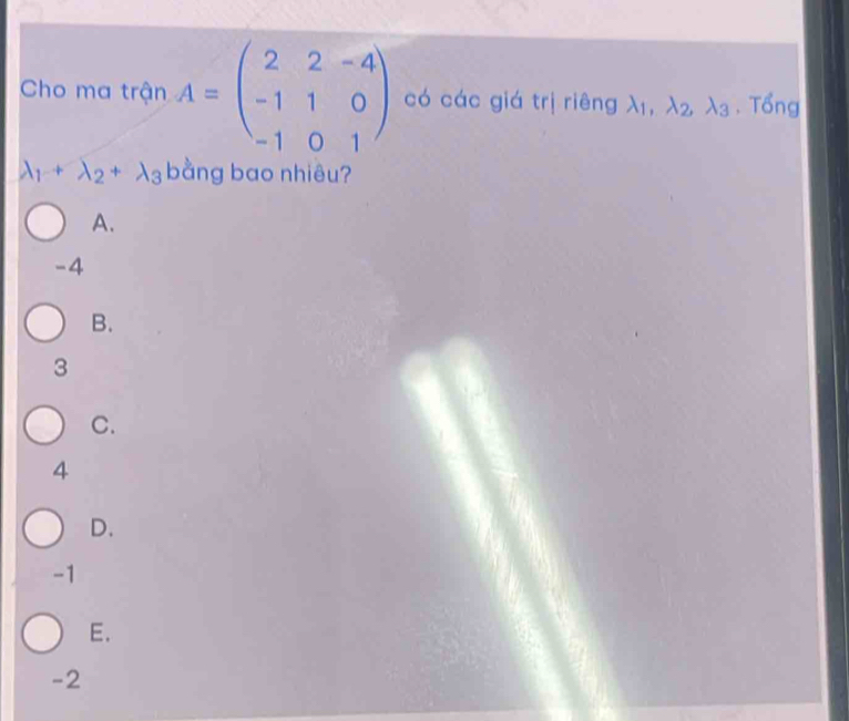 Cho ma trận A=beginpmatrix 2&2&-4 -1&1&0 -1&0&1endpmatrix có các giá trị riêng lambda _1, lambda _2, lambda _3. Tổng
lambda _1+lambda _2+lambda _3 bằng bao nhiêu?
A.
-4
B.
3
C.
4
D.
-1
E.
-2