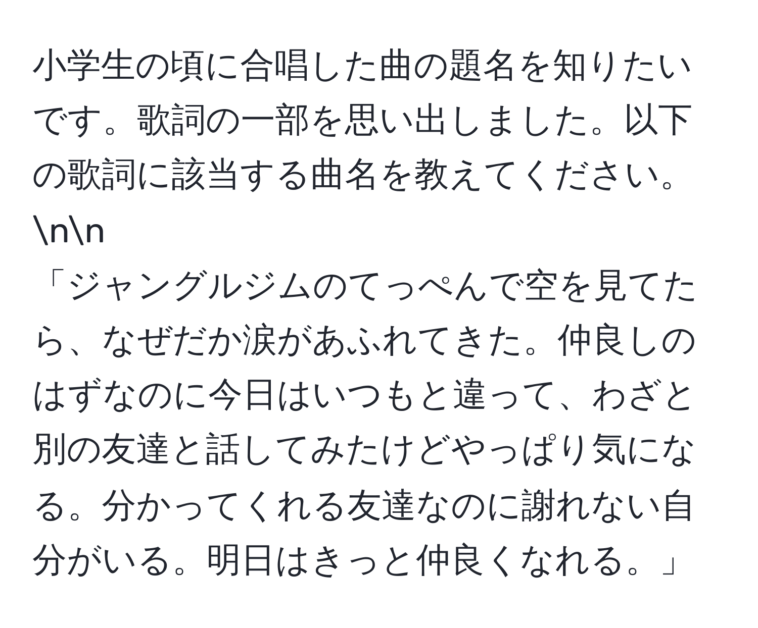 小学生の頃に合唱した曲の題名を知りたいです。歌詞の一部を思い出しました。以下の歌詞に該当する曲名を教えてください。nn
「ジャングルジムのてっぺんで空を見てたら、なぜだか涙があふれてきた。仲良しのはずなのに今日はいつもと違って、わざと別の友達と話してみたけどやっぱり気になる。分かってくれる友達なのに謝れない自分がいる。明日はきっと仲良くなれる。」