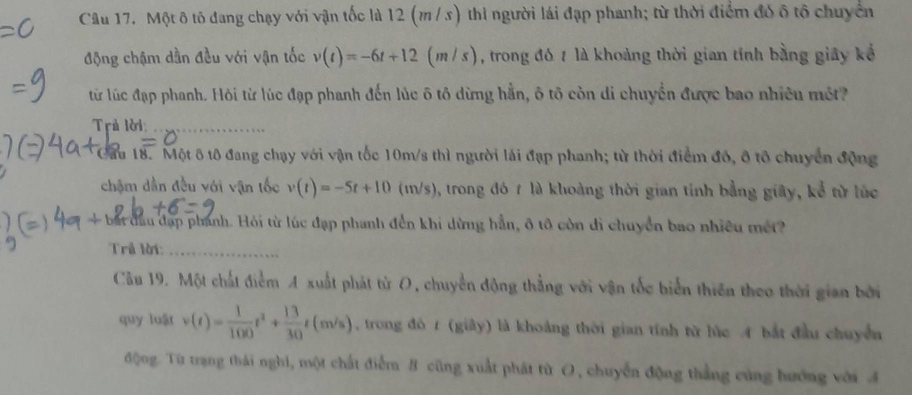 Một ô tô đang chạy với vận tốc là 12 (m/ s) thì người lái đạp phanh; từ thời điểm đó ô tổ chuyển 
động chậm dần đều với vận tốc v(t)=-6t+12 (m/s) , trong đó 7 là khoảng thời gian tính bằng giây kể 
từ lúc đạp phanh. Hỏi từ lúc đạp phanh đến lúc ô tô dừng hằn, ô tô còn di chuyển được bao nhiêu một 
Trả lời_ 
Cầu 18. Một ô tô đang chạy với vận tốc 10m/s thì người lái đạp phanh; từ thời điểm đó, ô tổ chuyển động 
chậm dần đều với vận tốc v(t)=-5t+10 (1m/s), trong đó 7 là khoàng thời gian tính bằng giây, kể từ lúc 
+ bắt đầu đạp phánh. Hỏi từ lúc đạp phanh đến khi dừng hẳn, ô tô còn di chuyển bao nhiều mét 
Trể lời:_ 
Câu 19. Một chất điểm A xuất phát từ O, chuyển động thẳng với vận tốc biển thiên theo thời gian bởi 
quy luật v(t)= 1/100 t^2+ 13/30 t(m/s) , trong đó 1 (giây) là khoảng thời gian tính từ lúc A bắt đầu chuyển 
động. Từ trạng thái nghi, một chất điểm B cũng xuất phát từ O, chuyển động thắng cùng hướng với A