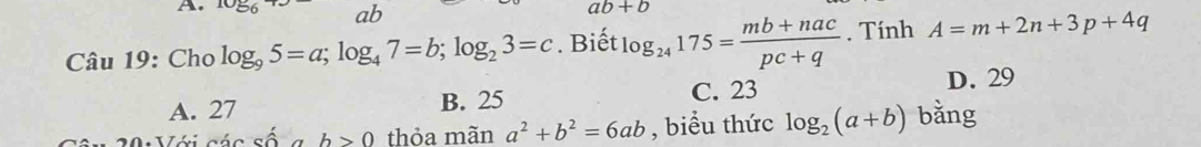 ab
ab+b
Câu 19: Cho log _95=a; log _47=b; log _23=c. Biết log _24175= (mb+nac)/pc+q . Tính A=m+2n+3p+4q
A. 27 B. 25 C. 23 D. 29
· cwidehat o b>0 thỏa mãn a^2+b^2=6ab , biểu thức log _2(a+b) bǎng