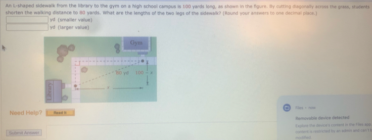 An L-shaped sidewalk from the library to the gym on a high school campus is 100 yards long, as shown in the figure. By cutting diagonally across the grass, students 
shorten the walking distance to 80 yards. What are the lengths of the two legs of the sidewalk? (Round your answers to one decimal place.)
yd (smaller value)
yd (larger value) 
Gym
80 yd 100 - x
* 
× 
Need Help? Read It Files·now 
Removable device detected 
Explore the device's content in the Files app 
Submit Answer content is restricted by an admin and can't t 
modified.