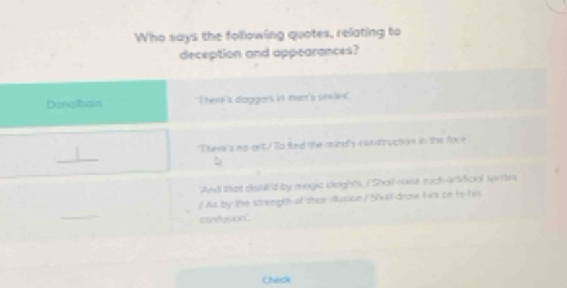 Who says the folllowing quotes, relating to
deception and appearances?
Denglbain Tere is dioppors is men's simles
t heve 's no eetu ls fied the asindly ol t struction in the foor .
_
b
Ael tha eistu'd by magic beights ISha -aer such-artificial sames
/ Aut by the strenght of thei ducion 5/ kall drow him on bo his
_
confus knt
Check