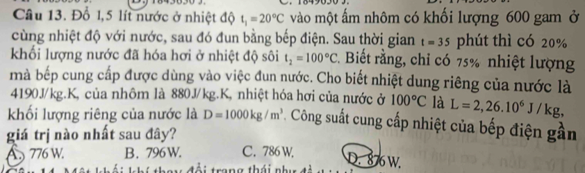 Đổ 1,5 lít nước ở nhiệt độ t_1=20°C vào một ấm nhôm có khối lượng 600 gam ở
cùng nhiệt độ với nước, sau đó đun bằng bếp điện. Sau thời gian t=35 phút thì có 20%
khối lượng nước đã hóa hơi ở nhiệt độ sôi t_2=100°C 2. Biết rằng, chỉ có 75% nhiệt lượng
mà bếp cung cấp được dùng vào việc đun nước. Cho biết nhiệt dung riêng của nước là
4190J/kg.K, của nhôm là 880J/kg.K, nhiệt hóa hơi của nước ở 100°C là L=2,26.10^6J/kg, 
khối lượng riêng của nước là D=1000kg/m^3 * . Công suất cung cấp nhiệt của bếp điện gần
giá trị nào nhất sau đây?
A 776 W. B. 796W. C. 786 W.
D. 876 W.
n g thái nh i