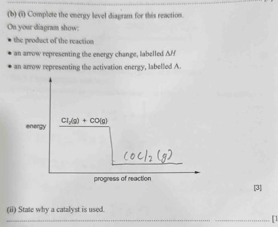 Complete the energy level diagram for this reaction. 
On your diagram show: 
the product of the reaction 
an arrow representing the energy change, labelled ΔH
an arrow representing the activation energy, labelled A.
Cl_2(g)+CO(g)
energy 
progress of reaction 
[3] 
(ii) State why a catalyst is used. 
_ 
_