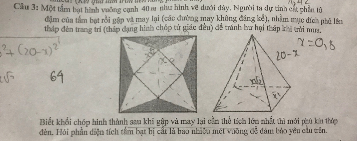 (Ket qua tâm tron đế 
Câu 3: Một tấm bạt hình vuông cạnh 40m như hình vẽ dưới đây. Người ta dự tính cắt phần tô 
đậm của tấm bạt rồi gập và may lại (các đường may không đáng kể), nhằm mục đích phủ lên 
tháp đèn trang trí (tháp dạng hình chóp tứ giác đều) đề tránh hư hại tháp khi trời mưa. 
Biết khối chóp hình thành sau khi gập và may lại cần thể tích lớn nhất thì mới phủ kín tháp 
đèn. Hỏi phần diện tích tấm bạt bị cắt là bao nhiêu mét vuông để đảm bảo yêu cầu trên.