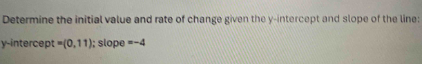 Determine the initial value and rate of change given the y-intercept and slope of the line: 
y-intercept =(0,11); slope =-4