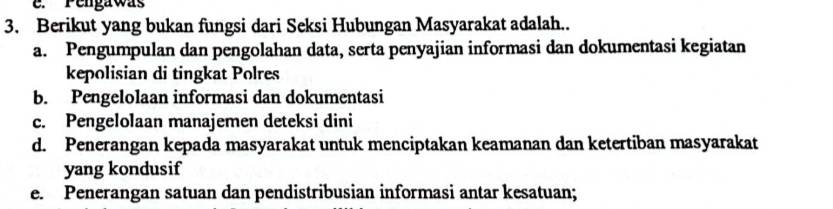 e. Pengawas
3. Berikut yang bukan fungsi dari Seksi Hubungan Masyarakat adalah..
a. Pengumpulan dan pengolahan data, serta penyajian informasi dan dokumentasi kegiatan
kepolisian di tingkat Polres
b. Pengelolaan informasi dan dokumentasi
c. Pengelolaan manajemen deteksi dini
d. Penerangan kepada masyarakat untuk menciptakan keamanan dan ketertiban masyarakat
yang kondusif
e. Penerangan satuan dan pendistribusian informasi antar kesatuan;