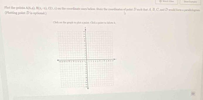 Walch Vides Show Examples 
Plot the points A(6,4), B(2,-2), C(7,1) on the coordinate axes below. State the coordinates of point D such that A, B, C, and D would form a parallelogram 
(Plotting point D is optional.) 
Click on the graph to plot a point. Click a point to delete it.