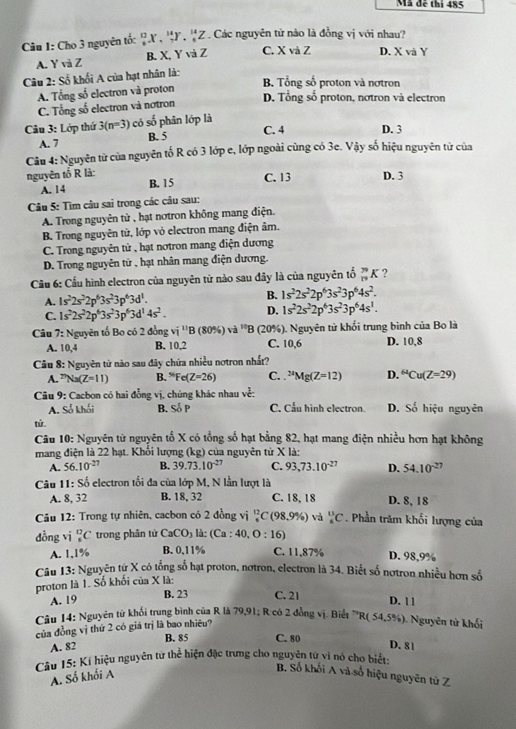 Mã đề thi 485
Câu I: Cho 3 nguyên tố: 'X , 'Y, 'Z . Các nguyên tử nào là đồng vị với nhau?
A. Y và Z B. X, Y và Z
C. X và Z D. X và Y
Câu 2: Số khối A của hạt nhân là:
B. Tổng số proton và nơtron
A. Tổng số electron và proton
D. Tổng số proton, notron và electron
C. Tổng số electron và notron
Câu 3: Lớp thứ 3(n=3) có số phân lớp là
C. 4 D. 3
B. 5
A. 7
Câu 4: Nguyên tử của nguyên tố R có 3 lớp e, lớp ngoài cùng có 3e. Vậy số hiệu nguyên tử của
nguyên tố R là: D. 3
A. 14 B. 15
C. 13
Câu 5: Tìm câu sai trong các câu sau:
A. Trong nguyên tử , hạt nơtron không mang điện.
B. Trong nguyên tử, lớp vỏ electron mang điện âm.
C. Trong nguyên tử , hạt notron mang điện dương
D. Trong nguyên tử , hạt nhân mang điện dương.
Cầu 6: Cầu hình electron của nguyên tử nào sau đây là của nguyên tố _(19)^(39)K ?
A. 1s^22s^22p^63s^23p^63d^1.
B. 1s^22s^22p^63s^23p^64s^2.
D.
C. 1s^22s^22p^63s^23p^63d^14s^2. 1s^22s^22p^63s^23p^64s^1.
Câu  7: Nguyên tố Bo có 2 đồng vi^(11)B(80% )va^(10)B (20%). Nguyên tử khối trung bình của Bo là
A. 10.4 B. 10,2 C. 10,6 D. 10,8
Câu 8: Nguyên tử nào sau đây chứa nhiều notron nhất?
A. ^73Na(Z=11) B. ^56Fe(Z=26) C. . ^24Mg(Z=12) D. ^64Cu(Z=29)
Câu 9: Cacbon có hai đồng vị, chúng khác nhau về:
A. Số khối B. Số P C. Cấu hình electron. D. Số hiệu nguyên
tử.
Câu 10: Nguyên từ nguyên tố X có tổng số hạt bằng 82, hạt mang điện nhiều hơn hạt không
mang điện là 22 hạt. Khối lượng (kg) của nguyên tử X là:
A. 56.10^(-27) B. 39.73.10^(-27) C. 93,73.10^(-27) D. 54.10^(-27)
Câu 11: Số electron tối đa của lớp M, N lần lượt là
A. 8, 32 B. 18, 32 C. 18, 18 D. 8, 18
Câu 12: Trong tự nhiên, cacbon có 2 đồng vị _6^((12)C(98,9% ) và _6^(11)C. Phần trăm khối lượng của
dồng vị D C trong phân từ CaCO_3) là: (Ca:40,O:16)
A. 1,1% B. 0,11% C. 11,87% D. 98,9%
Câu 13: Nguyên tứ X có tổng số hạt proton, nơtron, electron là 34. Biết số nơtron nhiều hơn số
proton là 1. Số khối của X là:
B. 23 C. 21
A. 19 D. 1 1
Câu 14: Nguyên từ khối trung bình của R là 79,91; R có 2 đồng vị. Biết R(54,5% ) ). Nguyên từ khối
của đồng vị thứ 2 có giá trị là bao nhiêu?
B. 85 C. 80
A. 82 D. 81
Câu 15: Kí hiệu nguyên tử thể hiện đặc trưng cho nguyên tử vì nó cho biết:
A. Số khối A
B. Số khối A và số hiệu nguyên từ Z