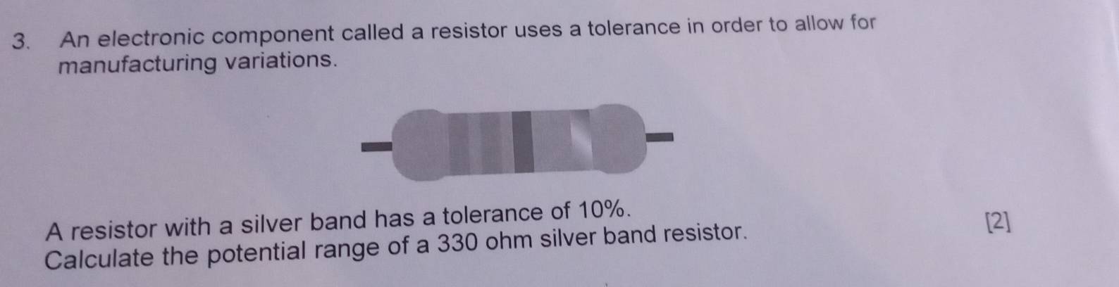 An electronic component called a resistor uses a tolerance in order to allow for 
manufacturing variations. 
A resistor with a silver band has a tolerance of 10%. 
Calculate the potential range of a 330 ohm silver band resistor. [2]