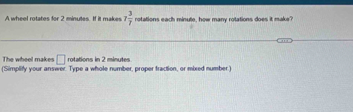 A wheel rotates for 2 minutes. If it makes 7 3/7  rotations each minute, how many rotations does it make? 
The wheel makes □ rotations in 2 minutes
(Simplify your answer. Type a whole number, proper fraction, or mixed number.)