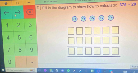 [ 
Brian Herron 
2 Fill in the diagram to show how to calculate: 375-29
x
1 2 3
4 5 6
7 8 9
beginarrayr □ □ □ □ □ □ □ □ □ □ □  □ □ □ □ □  hline □ □ □ □ □ endarray
0 - 
Rese 
Type here to search