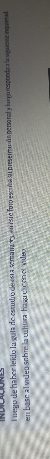 INDICACIONES 
Luego de haber leído la guía de estudio de esta semana #3, en este foro escriba su presentación personal y luego responda a la siguiente inquietud 
en base al video sobre la cultura: haga clic en el video