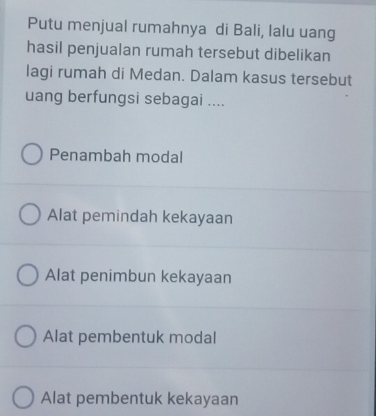 Putu menjual rumahnya di Bali, lalu uang
hasil penjualan rumah tersebut dibelikan
lagi rumah di Medan. Dalam kasus tersebut
uang berfungsi sebagai ....
Penambah modal
Alat pemindah kekayaan
Alat penimbun kekayaan
Alat pembentuk modal
Alat pembentuk kekayaan