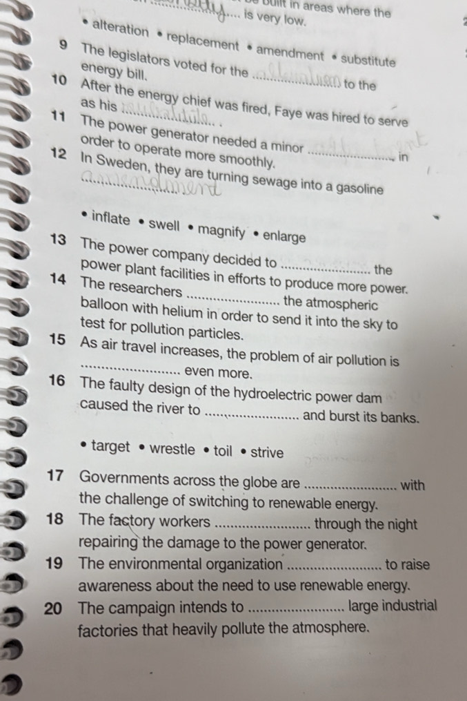 bullt in areas where the
is very low.
alteration • replacement • amendment • substitute
9 The legislators voted for the
energy bill.
to the
10 After the energy chief was fired, Faye was hired to serve
as his
11 The power generator needed a minor
order to operate more smoothly.
in
12 In Sweden, they are turning sewage into a gasoline
inflate• swell magnify• enlarge
13 The power company decided to
the
power plant facilities in efforts to produce more power.
14 The researchers _the atmospheric
balloon with helium in order to send it into the sky to
test for pollution particles.
_
15 As air travel increases, the problem of air pollution is
even more.
16 The faulty design of the hydroelectric power dam
caused the river to _and burst its banks.
target • wrestle • toil • strive
17 Governments across the globe are _with
the challenge of switching to renewable energy.
18 The factory workers _through the night 
repairing the damage to the power generator.
19 The environmental organization _to raise
awareness about the need to use renewable energy.
20 The campaign intends to _large industrial
factories that heavily pollute the atmosphere.