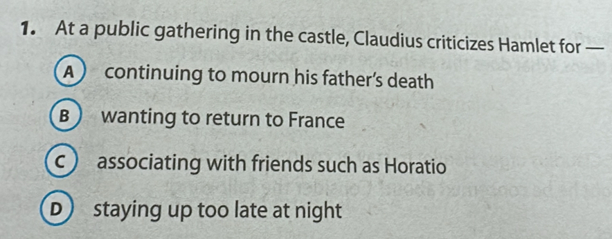 At a public gathering in the castle, Claudius criticizes Hamlet for —
A ) continuing to mourn his father’s death
B  wanting to return to France
c ) associating with friends such as Horatio
D staying up too late at night