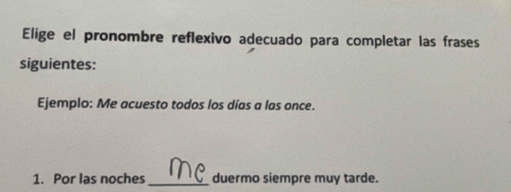 Elige el pronombre reflexivo adecuado para completar las frases 
siguientes: 
Ejemplo: Me acuesto todos los días a las once. 
1. Por las noches_ duermo siempre muy tarde.