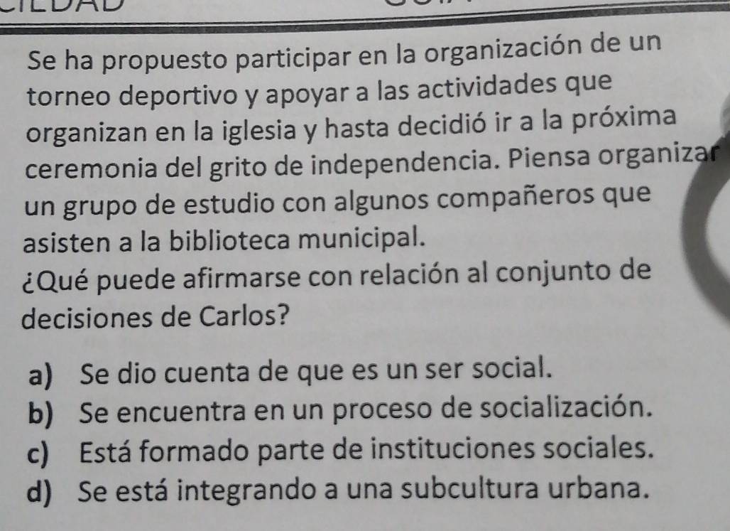 ILDAD
Se ha propuesto participar en la organización de un
torneo deportivo y apoyar a las actividades que
organizan en la iglesia y hasta decidió ir a la próxima
ceremonia del grito de independencia. Piensa organizar
un grupo de estudio con algunos compañeros que
asisten a la biblioteca municipal.
¿Qué puede afirmarse con relación al conjunto de
decisiones de Carlos?
a) Se dio cuenta de que es un ser social.
b) Se encuentra en un proceso de socialización.
c) Está formado parte de instituciones sociales.
d) Se está integrando a una subcultura urbana.