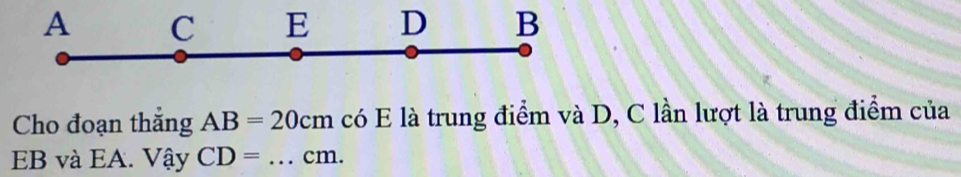 A C E D B
Cho đoạn thắng AB=20cm có E là trung điểm và D, C lần lượt là trung điểm của
EB và EA. Vhat ayCD= _  cm.